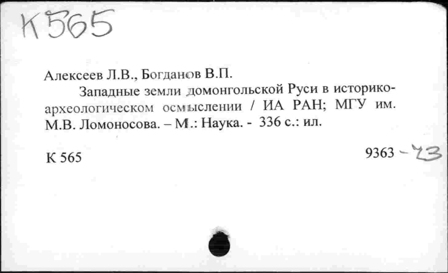 ﻿Алексеев Л.В., Богданов В.П.
Западные земли домонгольской Руси в историкоархеологическом осмыслении / ИА РАН; МГУ им. М.В. Ломоносова. - М.: Наука. - 336 с.: ил.
К 565	9363